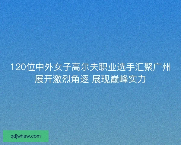 120位中外女子高尔夫职业选手汇聚广州展开激烈角逐 展现巅峰实力