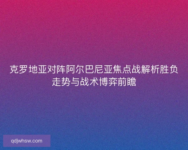 克罗地亚对阵阿尔巴尼亚焦点战解析胜负走势与战术博弈前瞻