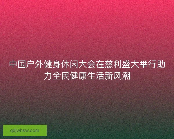 中国户外健身休闲大会在慈利盛大举行助力全民健康生活新风潮