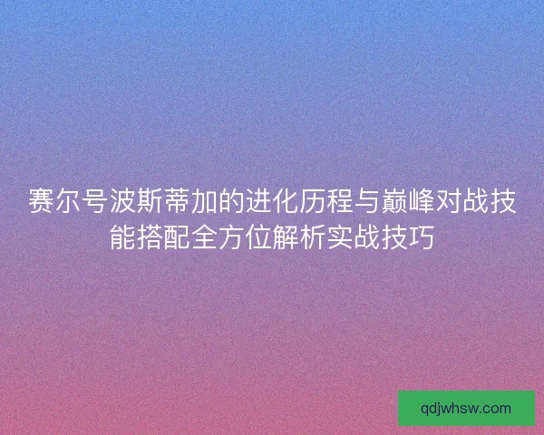 赛尔号波斯蒂加的进化历程与巅峰对战技能搭配全方位解析实战技巧