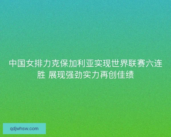 中国女排力克保加利亚实现世界联赛六连胜 展现强劲实力再创佳绩