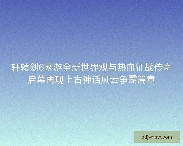 轩辕剑6网游全新世界观与热血征战传奇启幕再现上古神话风云争霸篇章