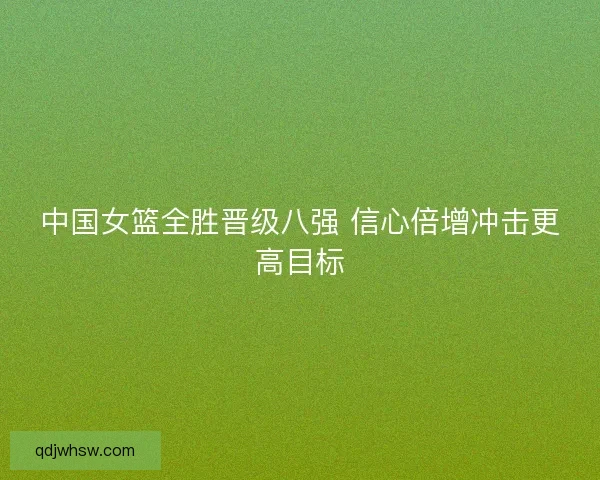 中国女篮全胜晋级八强 信心倍增冲击更高目标 中国女篮全胜晋级八强 信心倍增冲击更高目标