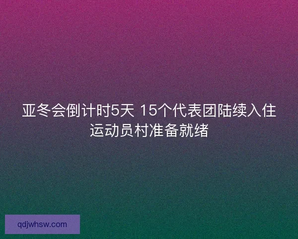 亚冬会倒计时5天 15个代表团陆续入住运动员村准备就绪