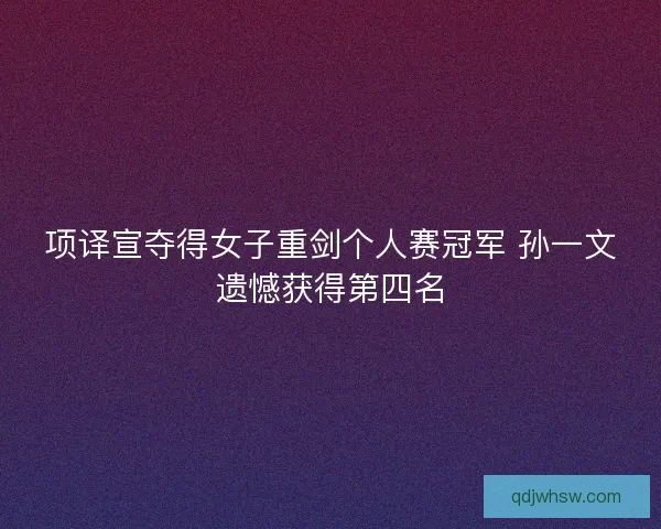 项译宣夺得女子重剑个人赛冠军 孙一文遗憾获得第四名