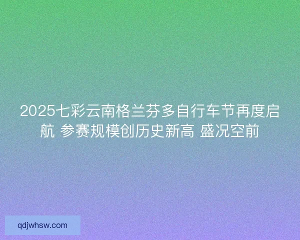2025七彩云南格兰芬多自行车节再度启航 参赛规模创历史新高 盛况空前 2025七彩云南格兰芬多自行车节再度启航 参赛规模创历史新高 盛况空前
