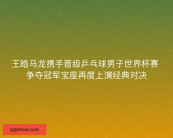 王皓马龙携手晋级乒乓球男子世界杯赛 争夺冠军宝座再度上演经典对决
