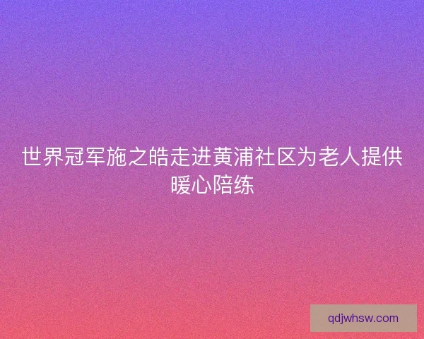 世界冠军施之皓走进黄浦社区为老人提供暖心陪练 世界冠军施之皓走进黄浦社区为老人提供暖心陪练