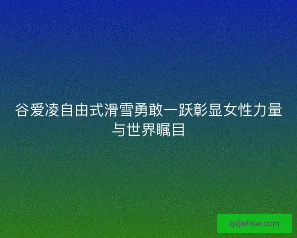 谷爱凌自由式滑雪勇敢一跃彰显女性力量与世界瞩目 谷爱凌自由式滑雪勇敢一跃彰显女性力量与世界瞩目