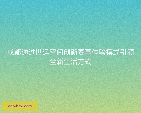 成都通过世运空间创新赛事体验模式引领全新生活方式 成都通过世运空间创新赛事体验模式引领全新生活方式