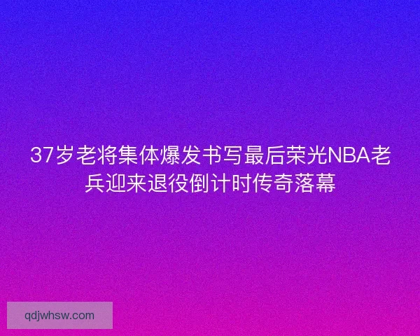 37岁老将集体爆发书写最后荣光NBA老兵迎来退役倒计时传奇落幕 37岁老将集体爆发书写最后荣光NBA老兵迎来退役倒计时传奇落幕