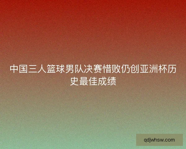 中国三人篮球男队决赛惜败仍创亚洲杯历史最佳成绩