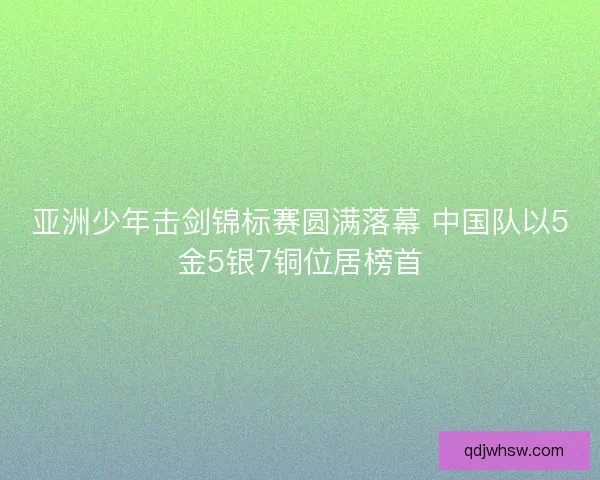 亚洲少年击剑锦标赛圆满落幕 中国队以5金5银7铜位居榜首 亚洲少年击剑锦标赛圆满落幕 中国队以5金5银7铜位居榜首