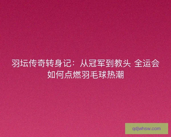 羽坛传奇转身记:从冠军到教头 全运会如何点燃羽毛球热潮 羽坛传奇转身记:从冠军到教头 全运会如何点燃羽毛球热潮